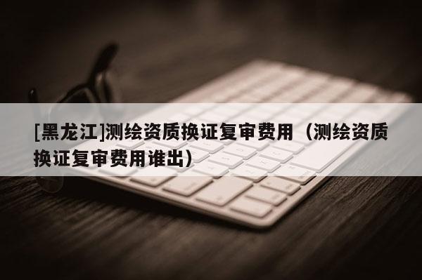 [黑龍江]測(cè)繪資質(zhì)換證復(fù)審費(fèi)用（測(cè)繪資質(zhì)換證復(fù)審費(fèi)用誰(shuí)出）