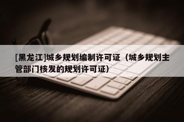 [黑龍江]城鄉(xiāng)規(guī)劃編制許可證（城鄉(xiāng)規(guī)劃主管部門核發(fā)的規(guī)劃許可證）