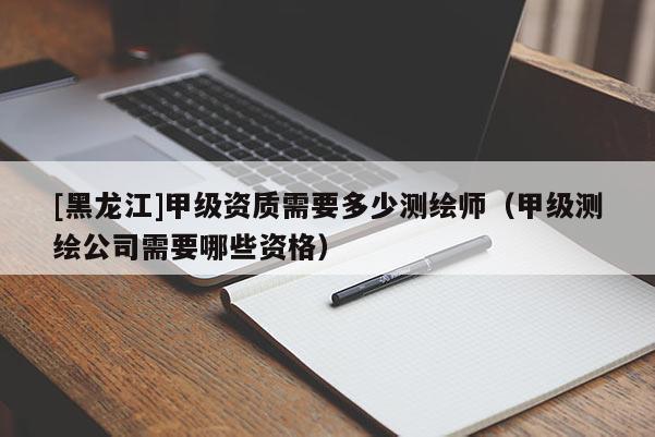 [黑龍江]甲級資質(zhì)需要多少測繪師（甲級測繪公司需要哪些資格）