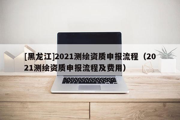 [黑龍江]2021測(cè)繪資質(zhì)申報(bào)流程（2021測(cè)繪資質(zhì)申報(bào)流程及費(fèi)用）