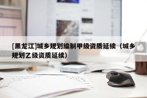 [黑龍江]城鄉(xiāng)規(guī)劃編制甲級資質(zhì)延續(xù)（城鄉(xiāng)規(guī)劃乙級資質(zhì)延續(xù)）