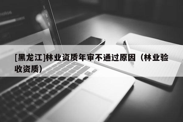 [黑龍江]林業(yè)資質(zhì)年審不通過(guò)原因（林業(yè)驗(yàn)收資質(zhì)）
