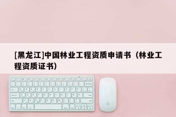 [黑龍江]中國(guó)林業(yè)工程資質(zhì)申請(qǐng)書(shū)（林業(yè)工程資質(zhì)證書(shū)）