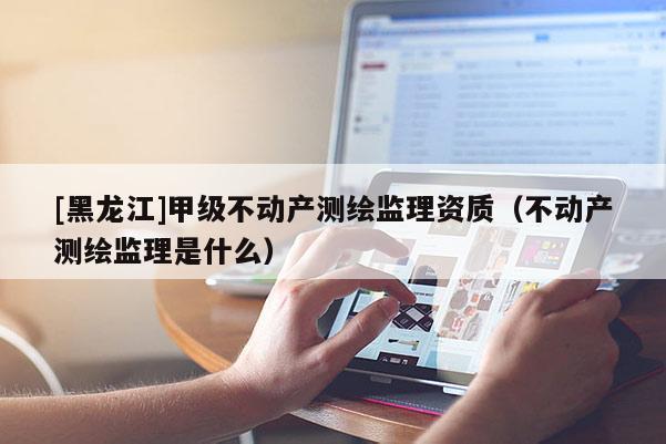 [黑龍江]甲級不動產(chǎn)測繪監(jiān)理資質(zhì)（不動產(chǎn)測繪監(jiān)理是什么）