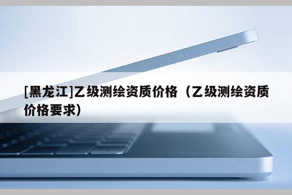 [黑龍江]乙級(jí)測(cè)繪資質(zhì)價(jià)格（乙級(jí)測(cè)繪資質(zhì)價(jià)格要求）