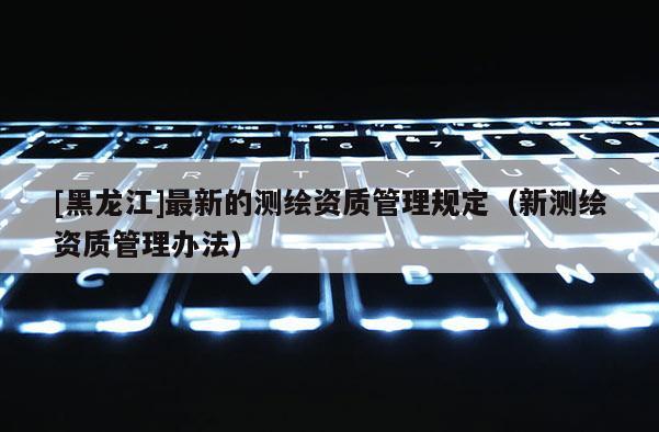 [黑龍江]最新的測(cè)繪資質(zhì)管理規(guī)定（新測(cè)繪資質(zhì)管理辦法）