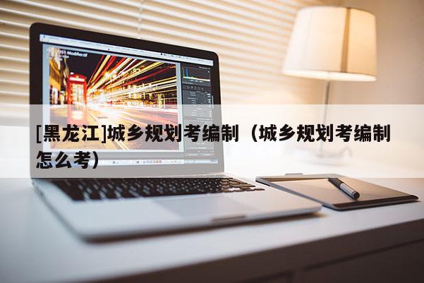 [黑龍江]城鄉(xiāng)規(guī)劃考編制（城鄉(xiāng)規(guī)劃考編制怎么考）