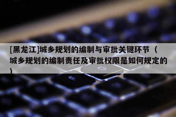 [黑龍江]城鄉(xiāng)規(guī)劃的編制與審批關(guān)鍵環(huán)節(jié)（城鄉(xiāng)規(guī)劃的編制責任及審批權(quán)限是如何規(guī)定的）