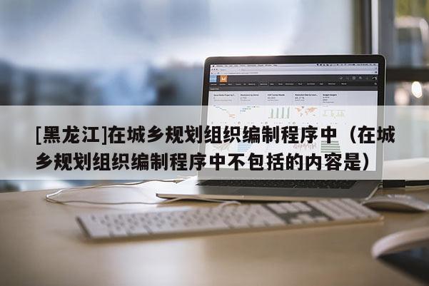 [黑龍江]在城鄉(xiāng)規(guī)劃組織編制程序中（在城鄉(xiāng)規(guī)劃組織編制程序中不包括的內容是）