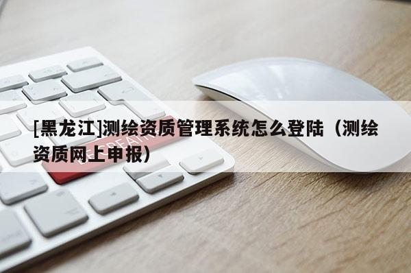[黑龍江]測繪資質管理系統(tǒng)怎么登陸（測繪資質網上申報）