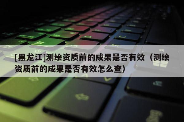 [黑龍江]測(cè)繪資質(zhì)前的成果是否有效（測(cè)繪資質(zhì)前的成果是否有效怎么查）