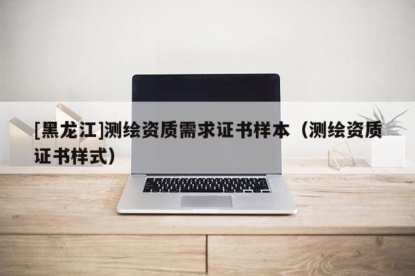 [黑龍江]測繪資質(zhì)需求證書樣本（測繪資質(zhì)證書樣式）