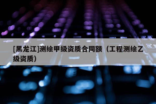 [黑龍江]測(cè)繪甲級(jí)資質(zhì)合同額（工程測(cè)繪乙級(jí)資質(zhì)）