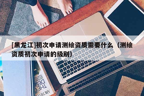 [黑龍江]初次申請測繪資質需要什么（測繪資質初次申請的級別）
