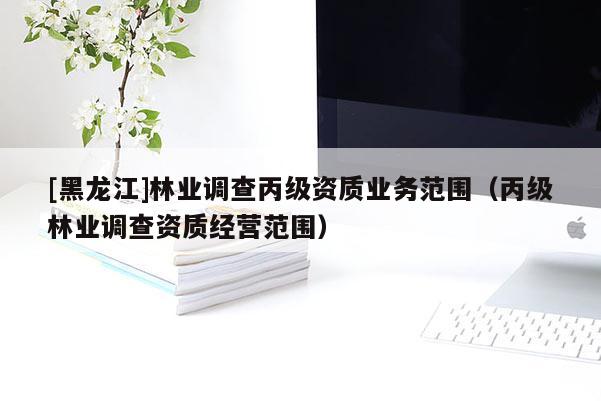[黑龍江]林業(yè)調(diào)查丙級(jí)資質(zhì)業(yè)務(wù)范圍（丙級(jí)林業(yè)調(diào)查資質(zhì)經(jīng)營(yíng)范圍）