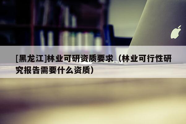 [黑龍江]林業(yè)可研資質(zhì)要求（林業(yè)可行性研究報(bào)告需要什么資質(zhì)）