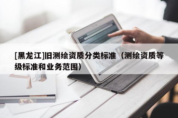 [黑龍江]舊測繪資質(zhì)分類標準（測繪資質(zhì)等級標準和業(yè)務范圍）
