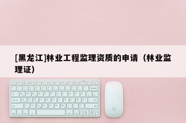 [黑龍江]林業(yè)工程監(jiān)理資質(zhì)的申請(qǐng)（林業(yè)監(jiān)理證）