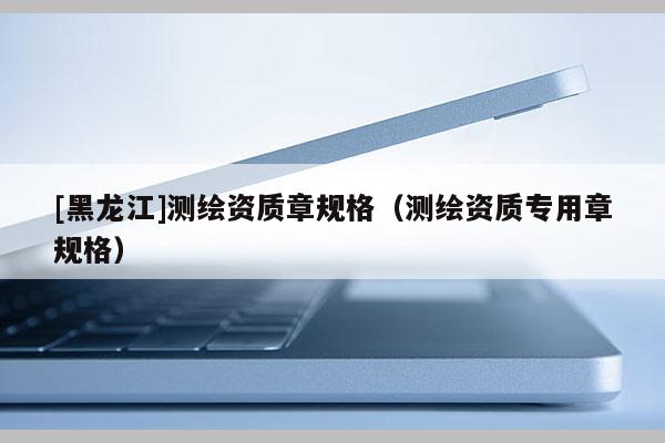 [黑龍江]測(cè)繪資質(zhì)章規(guī)格（測(cè)繪資質(zhì)專用章規(guī)格）