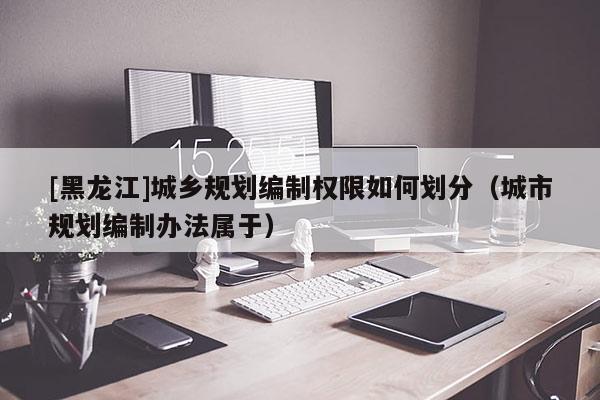 [黑龍江]城鄉(xiāng)規(guī)劃編制權(quán)限如何劃分（城市規(guī)劃編制辦法屬于）