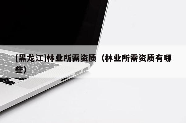 [黑龍江]林業(yè)所需資質(zhì)（林業(yè)所需資質(zhì)有哪些）