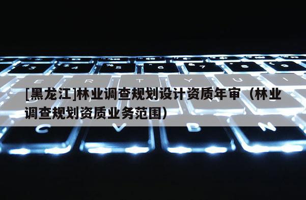 [黑龍江]林業(yè)調(diào)查規(guī)劃設(shè)計資質(zhì)年審（林業(yè)調(diào)查規(guī)劃資質(zhì)業(yè)務(wù)范圍）