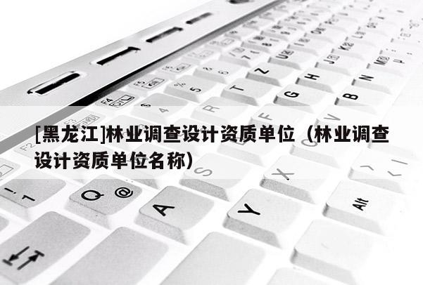 [黑龍江]林業(yè)調(diào)查設計資質(zhì)單位（林業(yè)調(diào)查設計資質(zhì)單位名稱）