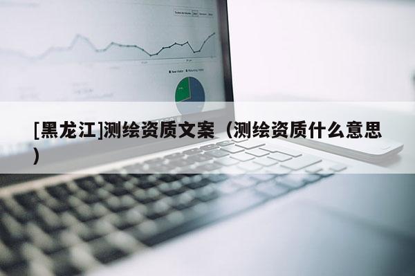 [黑龍江]測(cè)繪資質(zhì)文案（測(cè)繪資質(zhì)什么意思）