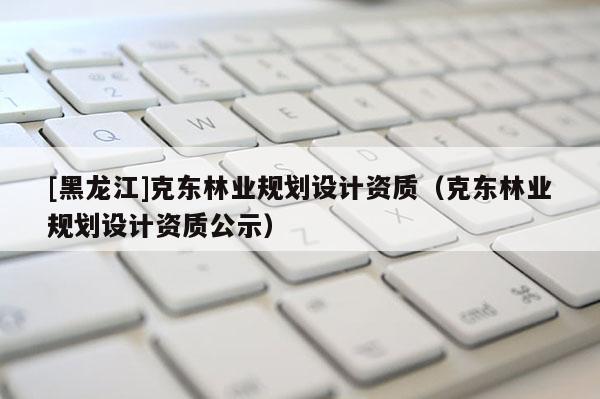 [黑龍江]克東林業(yè)規(guī)劃設(shè)計資質(zhì)（克東林業(yè)規(guī)劃設(shè)計資質(zhì)公示）