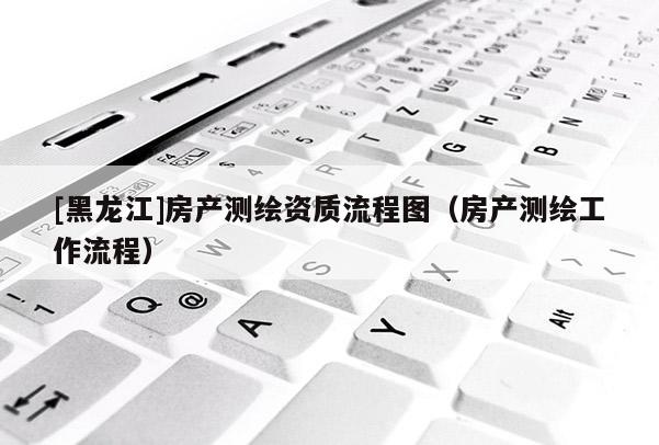 [黑龍江]房產(chǎn)測繪資質(zhì)流程圖（房產(chǎn)測繪工作流程）
