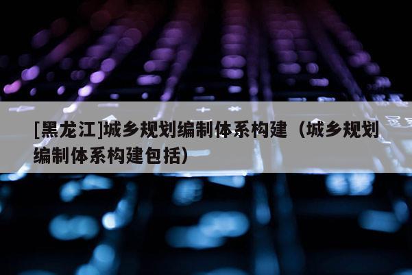 [黑龍江]城鄉(xiāng)規(guī)劃編制體系構(gòu)建（城鄉(xiāng)規(guī)劃編制體系構(gòu)建包括）