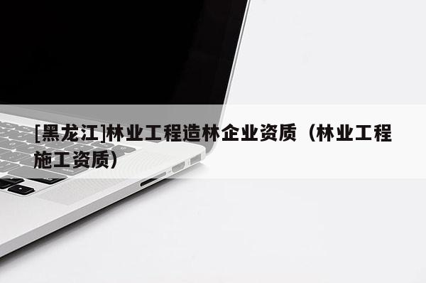 [黑龍江]林業(yè)工程造林企業(yè)資質（林業(yè)工程施工資質）