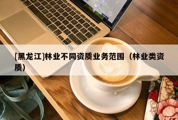 [黑龍江]林業(yè)不同資質(zhì)業(yè)務(wù)范圍（林業(yè)類資質(zhì)）