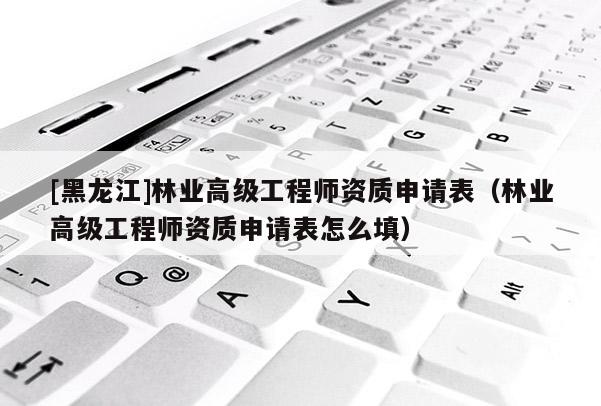 [黑龍江]林業(yè)高級工程師資質(zhì)申請表（林業(yè)高級工程師資質(zhì)申請表怎么填）