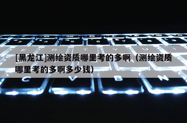 [黑龍江]測繪資質(zhì)哪里考的多?。y繪資質(zhì)哪里考的多啊多少錢）
