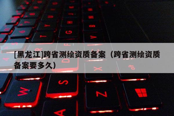 [黑龍江]跨省測(cè)繪資質(zhì)備案（跨省測(cè)繪資質(zhì)備案要多久）