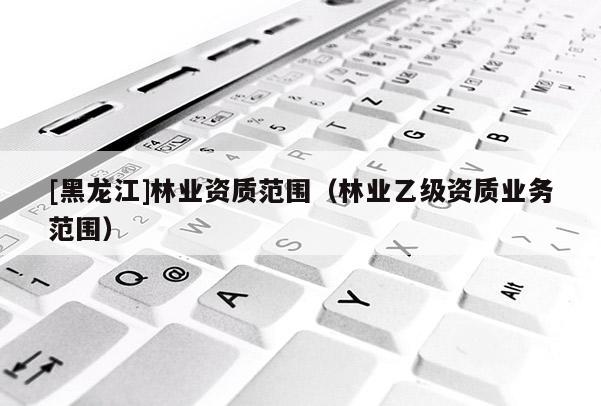 [黑龍江]林業(yè)資質(zhì)范圍（林業(yè)乙級(jí)資質(zhì)業(yè)務(wù)范圍）