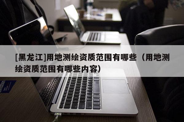 [黑龍江]用地測(cè)繪資質(zhì)范圍有哪些（用地測(cè)繪資質(zhì)范圍有哪些內(nèi)容）