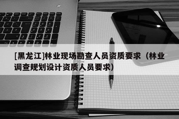 [黑龍江]林業(yè)現(xiàn)場(chǎng)勘查人員資質(zhì)要求（林業(yè)調(diào)查規(guī)劃設(shè)計(jì)資質(zhì)人員要求）