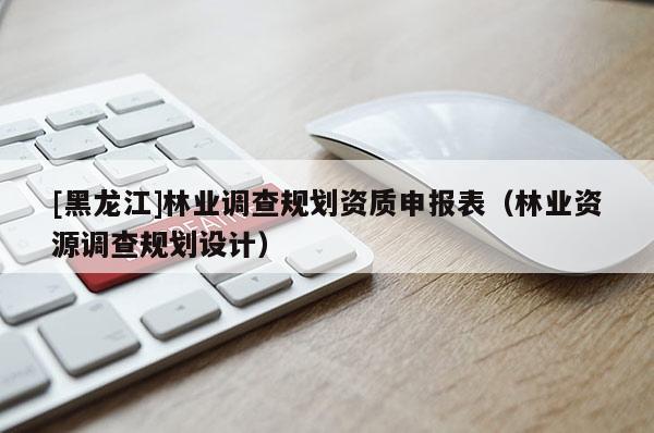 [黑龍江]林業(yè)調(diào)查規(guī)劃資質(zhì)申報表（林業(yè)資源調(diào)查規(guī)劃設計）