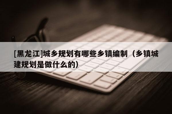 [黑龍江]城鄉(xiāng)規(guī)劃有哪些鄉(xiāng)鎮(zhèn)編制（鄉(xiāng)鎮(zhèn)城建規(guī)劃是做什么的）