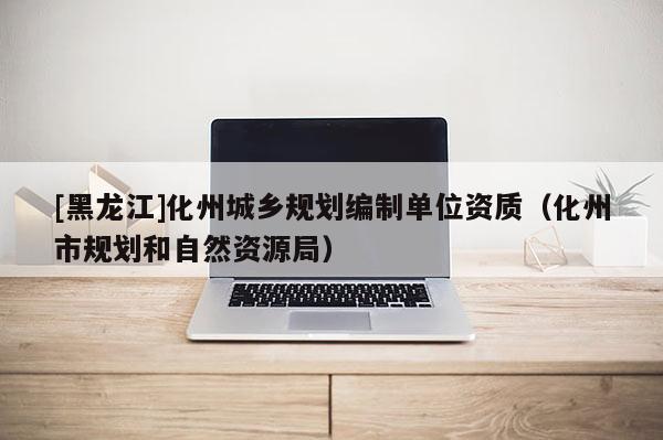 [黑龍江]化州城鄉(xiāng)規(guī)劃編制單位資質(zhì)（化州市規(guī)劃和自然資源局）