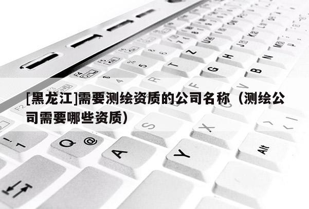 [黑龍江]需要測(cè)繪資質(zhì)的公司名稱（測(cè)繪公司需要哪些資質(zhì)）