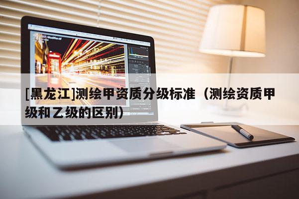[黑龍江]測(cè)繪甲資質(zhì)分級(jí)標(biāo)準(zhǔn)（測(cè)繪資質(zhì)甲級(jí)和乙級(jí)的區(qū)別）