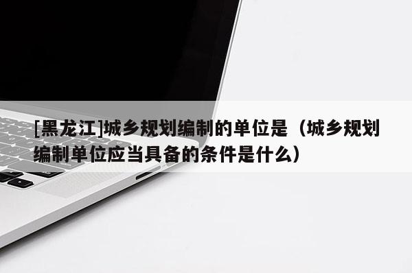 [黑龍江]城鄉(xiāng)規(guī)劃編制的單位是（城鄉(xiāng)規(guī)劃編制單位應當具備的條件是什么）