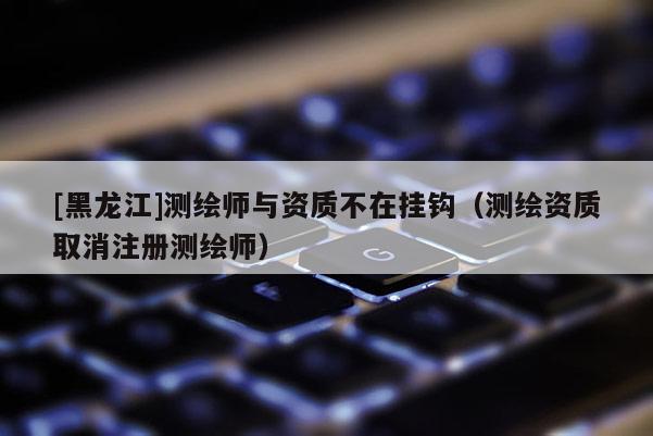 [黑龍江]測繪師與資質不在掛鉤（測繪資質取消注冊測繪師）