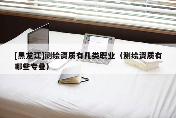 [黑龍江]測繪資質有幾類職業(yè)（測繪資質有哪些專業(yè)）