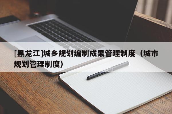 [黑龍江]城鄉(xiāng)規(guī)劃編制成果管理制度（城市規(guī)劃管理制度）