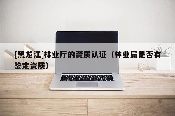 [黑龍江]林業(yè)廳的資質(zhì)認證（林業(yè)局是否有鑒定資質(zhì)）
