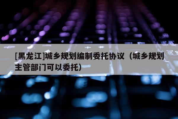 [黑龍江]城鄉(xiāng)規(guī)劃編制委托協(xié)議（城鄉(xiāng)規(guī)劃主管部門可以委托）